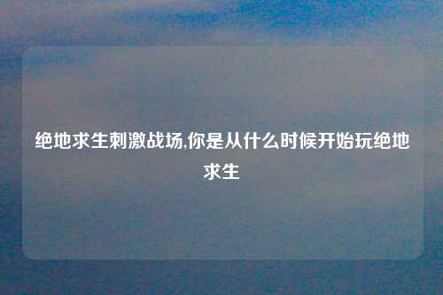 绝地求生刺激战场,你是从什么时候开始玩绝地求生