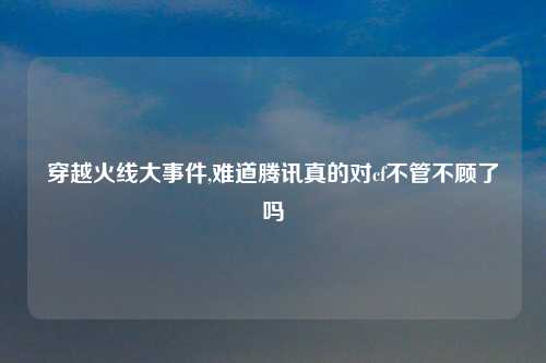 穿越火线大事件,难道腾讯真的对cf不管不顾了吗