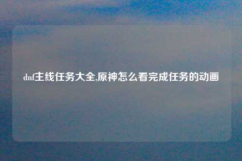 dnf主线任务大全,原神怎么看完成任务的动画