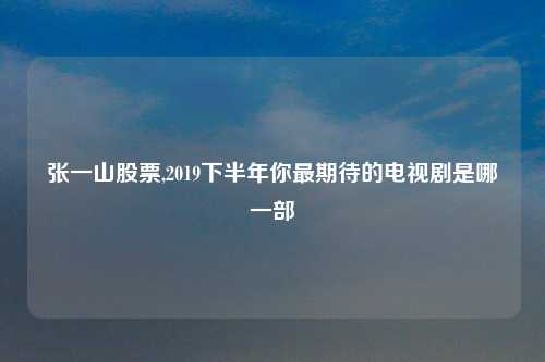 张一山股票,2019下半年你最期待的电视剧是哪一部