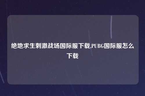 绝地求生刺激战场国际服下载,PUBG国际服怎么下载