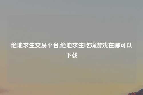 绝地求生交易平台,绝地求生吃鸡游戏在哪可以下载