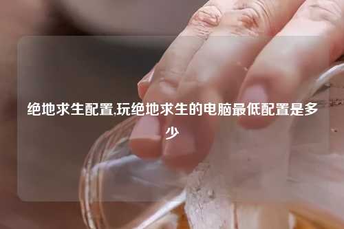 绝地求生配置,玩绝地求生的电脑最低配置是多少