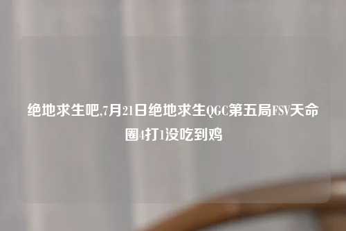 绝地求生吧,7月21日绝地求生QGC第五局FSV天命圈4打1没吃到鸡
