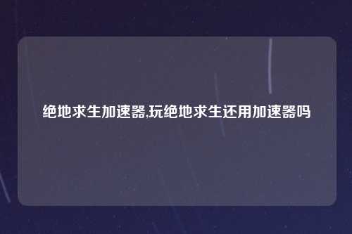 绝地求生加速器,玩绝地求生还用加速器吗