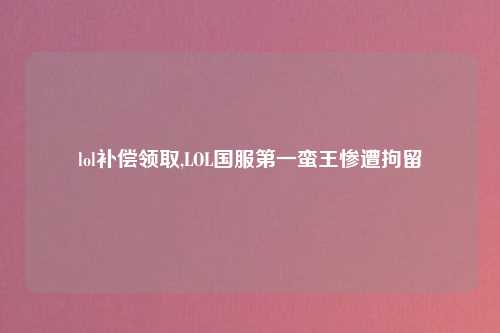 lol补偿领取,LOL国服第一蛮王惨遭拘留
