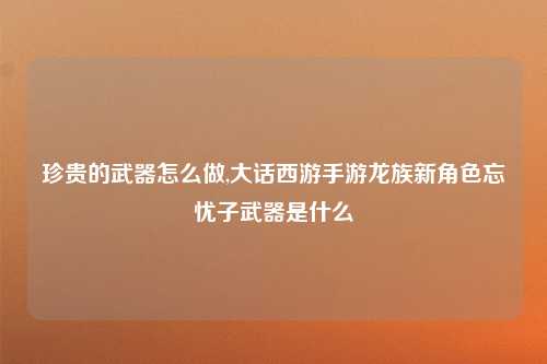 珍贵的武器怎么做,大话西游手游龙族新角色忘忧子武器是什么