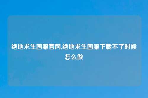 绝地求生国服官网,绝地求生国服下载不了时候怎么做