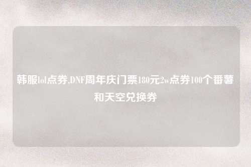 韩服lol点券,DNF周年庆门票180元2w点券100个番薯和天空兑换券