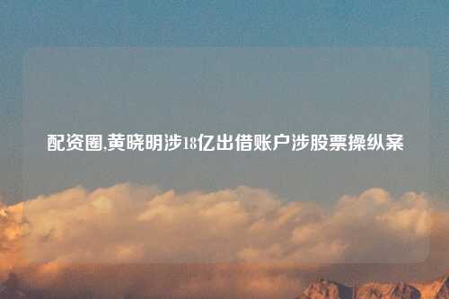 配资圈,黄晓明涉18亿出借账户涉股票操纵案