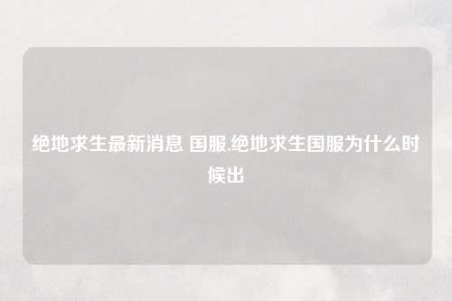 绝地求生最新消息 国服,绝地求生国服为什么时候出