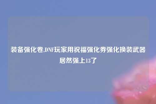 装备强化卷,DNF玩家用祝福强化券强化换装武器居然强上13了