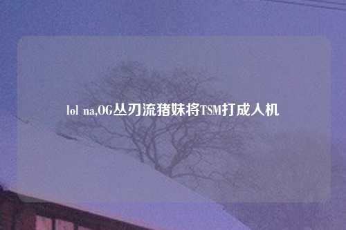 lol na,OG丛刃流猪妹将TSM打成人机