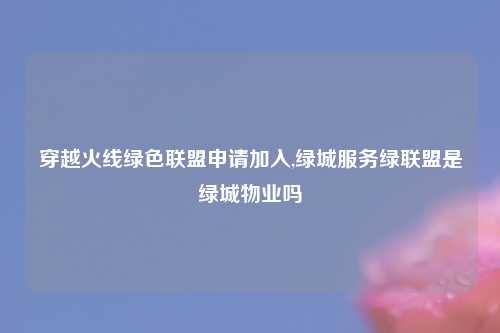 穿越火线绿色联盟申请加入,绿城服务绿联盟是绿城物业吗