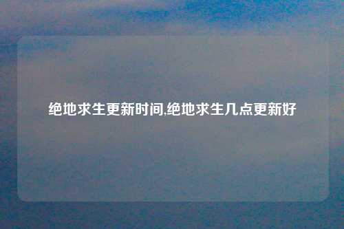 绝地求生更新时间,绝地求生几点更新好