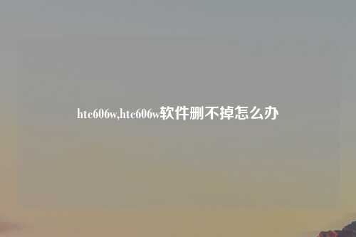 htc606w,htc606w软件删不掉怎么办