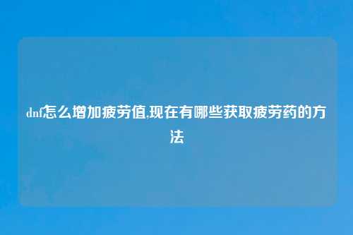 dnf怎么增加疲劳值,现在有哪些获取疲劳药的方法