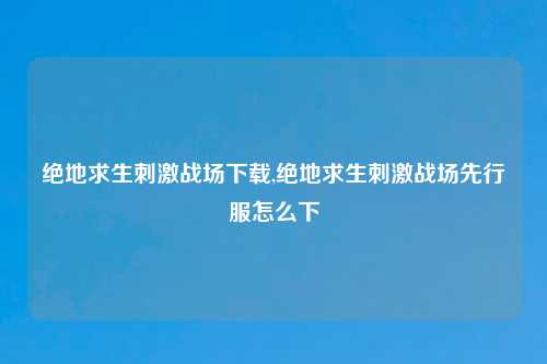 绝地求生刺激战场下载,绝地求生刺激战场先行服怎么下