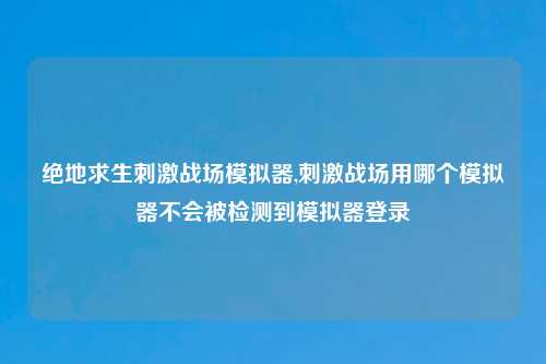 绝地求生刺激战场模拟器,刺激战场用哪个模拟器不会被检测到模拟器登录