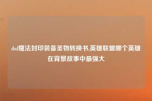 dnf魔法封印装备圣物转换书,英雄联盟哪个英雄在背景故事中最强大