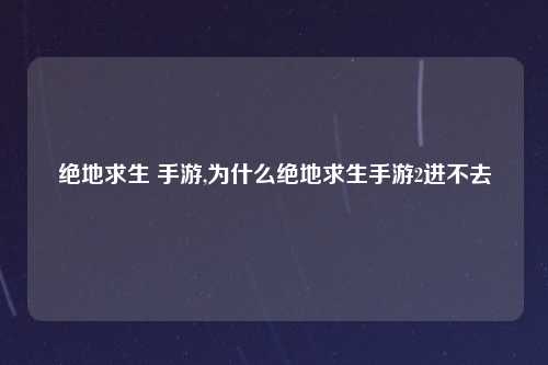 绝地求生 手游,为什么绝地求生手游2进不去