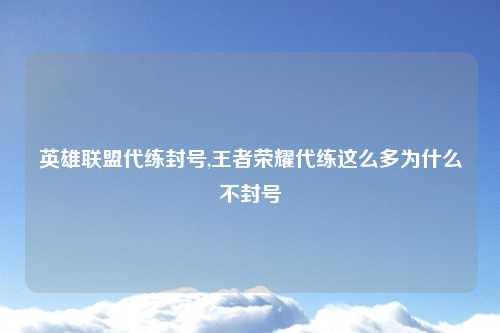 英雄联盟代练封号,王者荣耀代练这么多为什么不封号