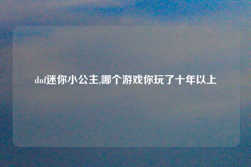 dnf迷你小公主,哪个游戏你玩了十年以上