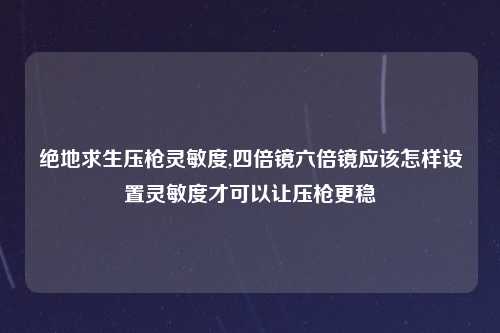 绝地求生压枪灵敏度,四倍镜六倍镜应该怎样设置灵敏度才可以让压枪更稳