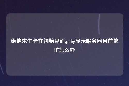 绝地求生卡在初始界面,pubg显示服务器目前繁忙怎么办