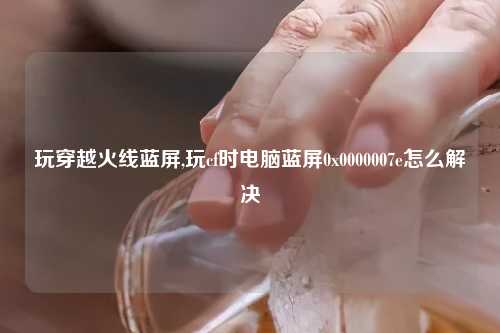 玩穿越火线蓝屏,玩cf时电脑蓝屏0x0000007e怎么解决