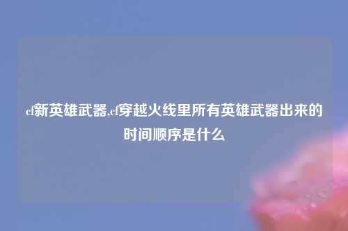 cf新英雄武器,cf穿越火线里所有英雄武器出来的时间顺序是什么