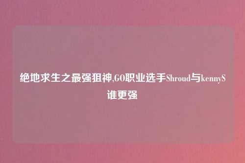 绝地求生之最强狙神,GO职业选手Shroud与kennyS谁更强
