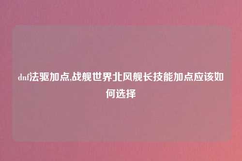 dnf法驱加点,战舰世界北风舰长技能加点应该如何选择