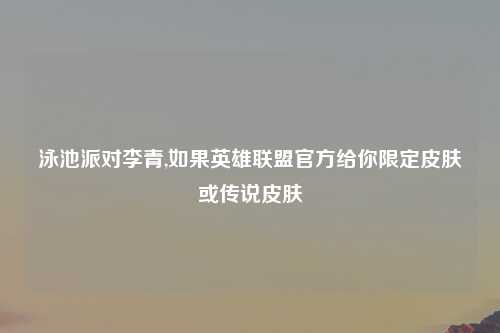 泳池派对李青,如果英雄联盟官方给你限定皮肤或传说皮肤