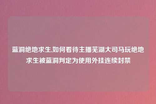 蓝洞绝地求生,如何看待主播芜湖大司马玩绝地求生被蓝洞判定为使用外挂连续封禁