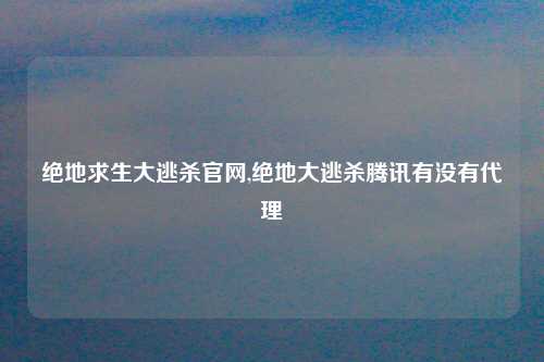 绝地求生大逃杀官网,绝地大逃杀腾讯有没有代理