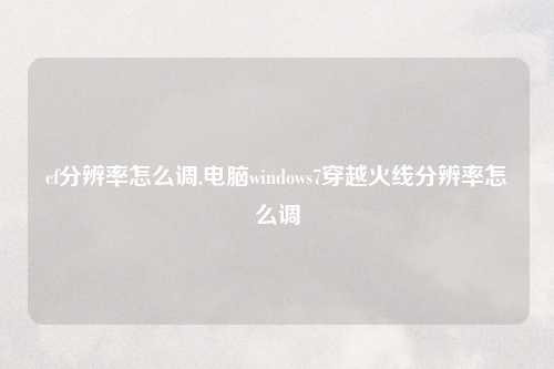 cf分辨率怎么调,电脑windows7穿越火线分辨率怎么调