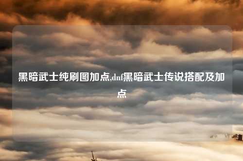 黑暗武士纯刷图加点,dnf黑暗武士传说搭配及加点