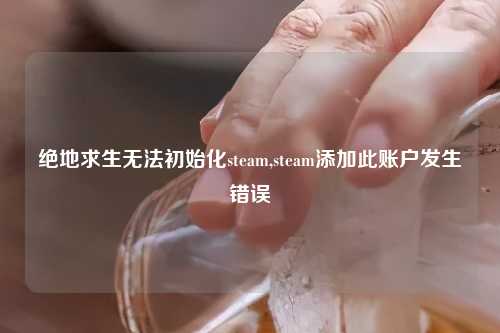 绝地求生无法初始化steam,steam添加此账户发生错误