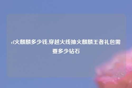 cf火麒麟多少钱,穿越火线抽火麒麟王者礼包需要多少钻石