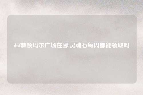 dnf赫顿玛尔广场在哪,灵魂石每周都能领取吗