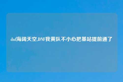 dnf海阔天空,DNF我黄队不小心把基站提前通了