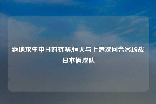 绝地求生中日对抗赛,恒大与上港次回合客场战日本俩球队