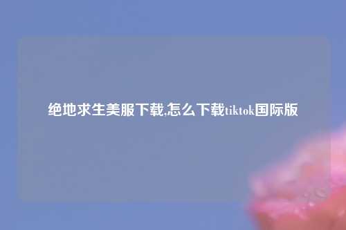绝地求生美服下载,怎么下载tiktok国际版