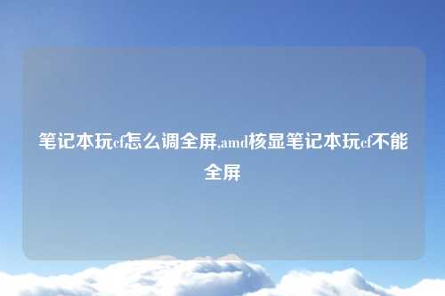 笔记本玩cf怎么调全屏,amd核显笔记本玩cf不能全屏