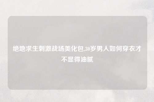 绝地求生刺激战场美化包,30岁男人如何穿衣才不显得油腻