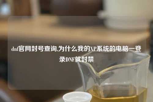 dnf官网封号查询,为什么我的XP系统的电脑一登录DNF就封禁
