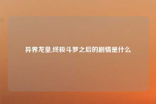 异界龙皇,终极斗罗之后的剧情是什么