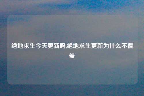 绝地求生今天更新吗,绝地求生更新为什么不覆盖