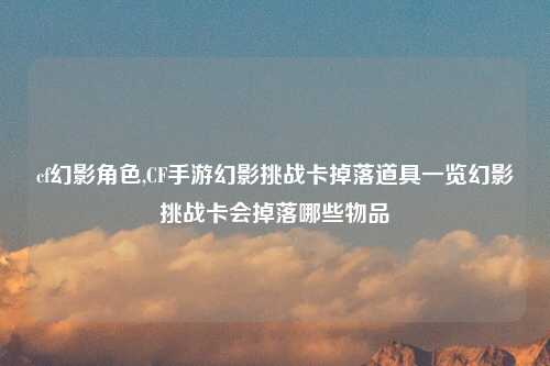 cf幻影角色,CF手游幻影挑战卡掉落道具一览幻影挑战卡会掉落哪些物品